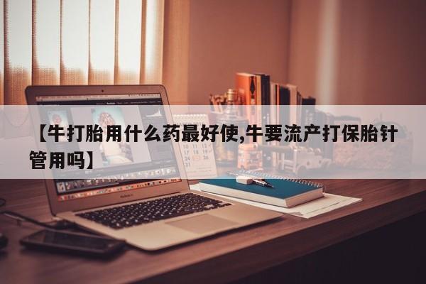 买流产药的联系方式【牛打胎用什么药最好使,牛要流产打保胎针管用吗】