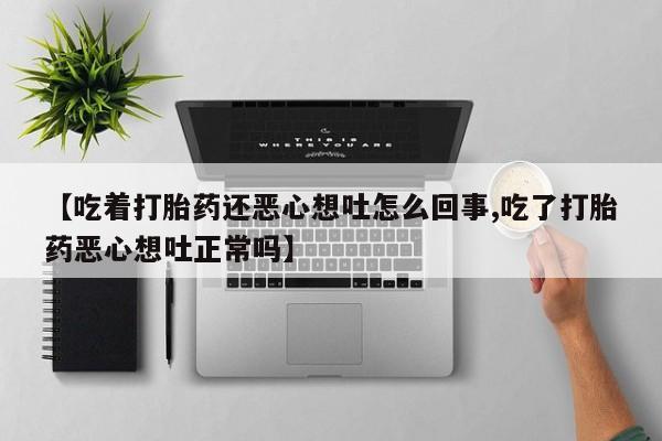 买流产药的联系方式【吃着打胎药还恶心想吐怎么回事,吃了打胎药恶心想吐正常吗】