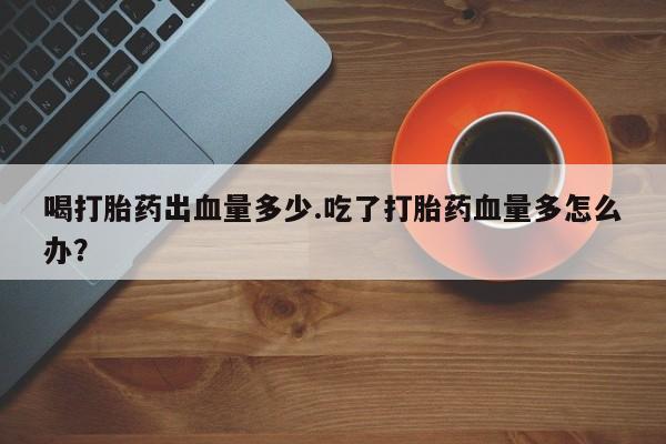 买流产药的联系方式喝打胎药出血量多少.吃了打胎药血量多怎么办？