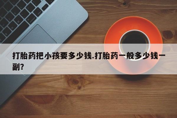 买流产药的联系方式打胎药把小孩要多少钱.打胎药一般多少钱一副？
