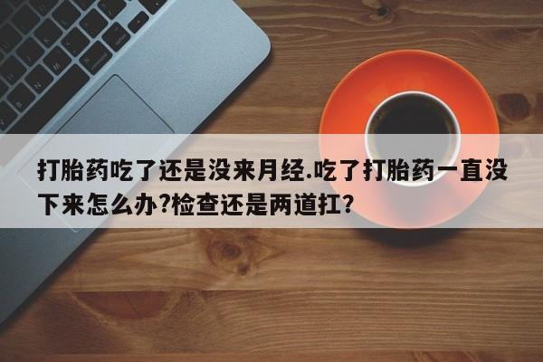 买流产药的联系方式打胎药吃了还是没来月经.吃了打胎药一直没下来怎么办?检查还是两道扛？