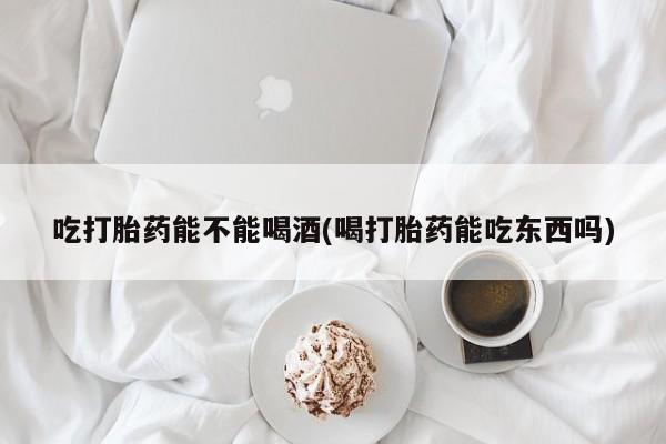 买流产药的联系方式吃打胎药能不能喝酒(喝打胎药能吃东西吗)