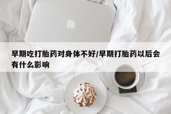 买流产药的联系方式早期吃打胎药对身体不好/早期打胎药以后会有什么影响