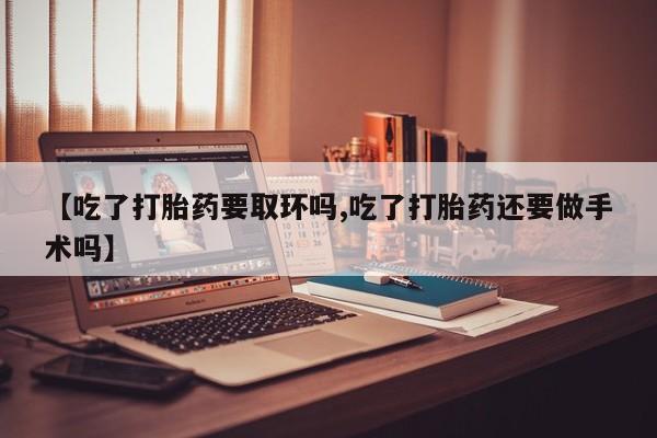 买流产药的联系方式【吃了打胎药要取环吗,吃了打胎药还要做手术吗】