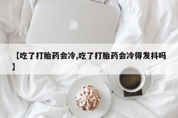 买流产药的联系方式【吃了打胎药会冷,吃了打胎药会冷得发抖吗】