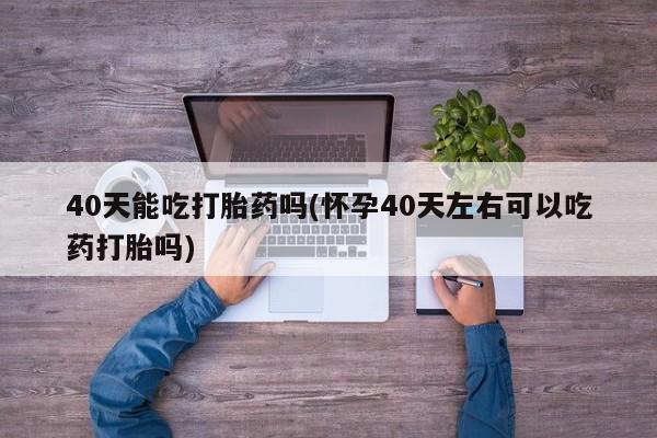 买流产药的联系方式40天能吃打胎药吗(怀孕40天左右可以吃药打胎吗)