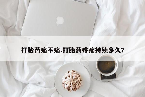 买流产药的联系方式打胎药痛不痛.打胎药疼痛持续多久？