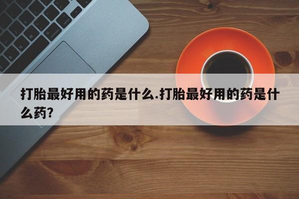 买流产药的联系方式打胎最好用的药是什么.打胎最好用的药是什么药？