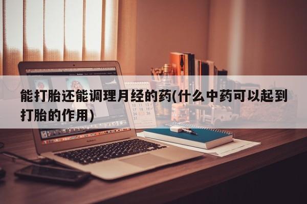 买流产药的联系方式能打胎还能调理月经的药(什么中药可以起到打胎的作用)