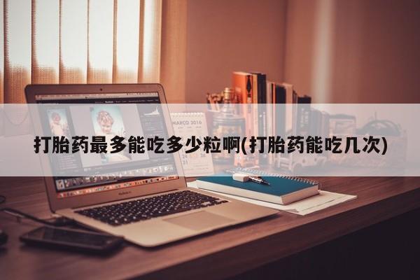 买流产药的联系方式打胎药最多能吃多少粒啊(打胎药能吃几次)