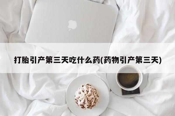 买流产药的联系方式打胎引产第三天吃什么药(药物引产第三天)