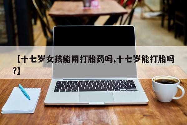 买流产药的联系方式【十七岁女孩能用打胎药吗,十七岁能打胎吗?】