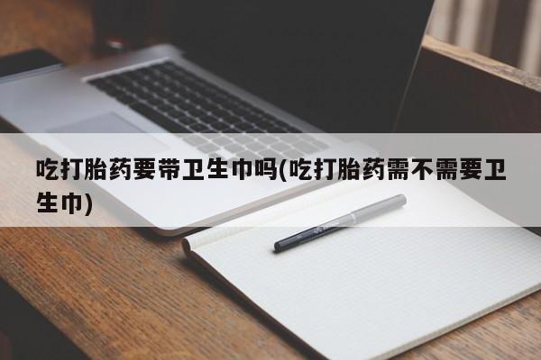 买流产药的联系方式吃打胎药要带卫生巾吗(吃打胎药需不需要卫生巾)