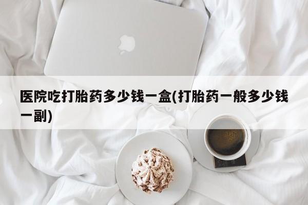 买流产药的联系方式医院吃打胎药多少钱一盒(打胎药一般多少钱一副)