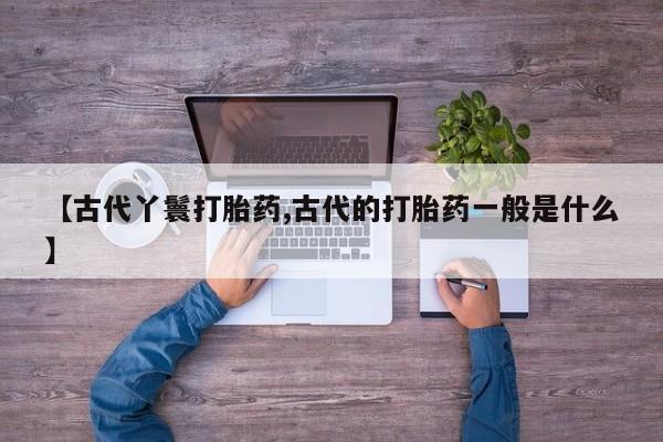买流产药的联系方式【古代丫鬟打胎药,古代的打胎药一般是什么】