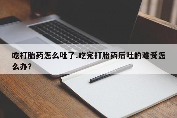 买流产药的联系方式吃打胎药怎么吐了.吃完打胎药后吐的难受怎么办？