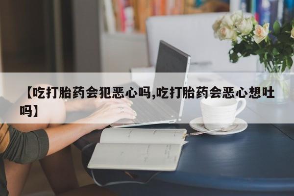 买流产药的联系方式【吃打胎药会犯恶心吗,吃打胎药会恶心想吐吗】