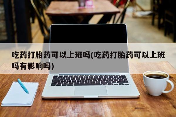 买流产药的联系方式吃药打胎药可以上班吗(吃药打胎药可以上班吗有影响吗)