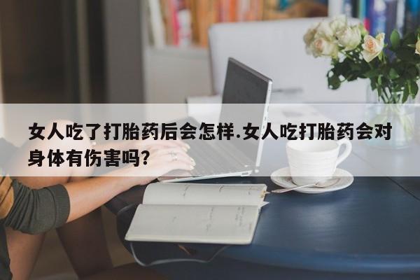 买流产药的联系方式女人吃了打胎药后会怎样.女人吃打胎药会对身体有伤害吗？