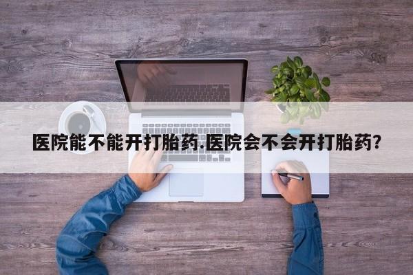 买流产药的联系方式医院能不能开打胎药.医院会不会开打胎药？