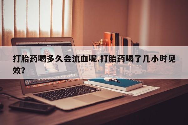 买流产药的联系方式打胎药喝多久会流血呢.打胎药喝了几小时见效？