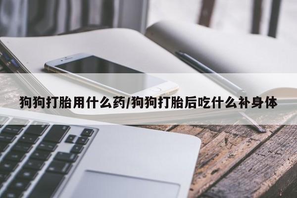 买流产药的联系方式狗狗打胎用什么药/狗狗打胎后吃什么补身体