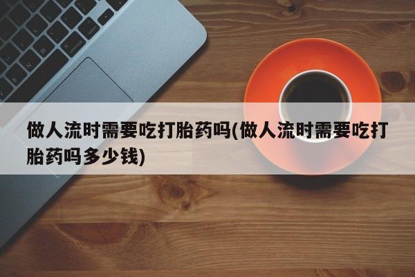 买流产药的联系方式做人流时需要吃打胎药吗(做人流时需要吃打胎药吗多少钱)