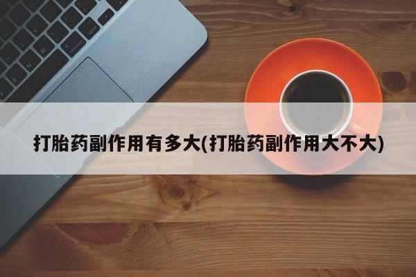 买流产药的联系方式打胎药副作用有多大(打胎药副作用大不大)