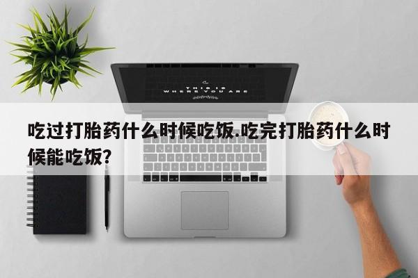 买流产药的联系方式吃过打胎药什么时候吃饭.吃完打胎药什么时候能吃饭？