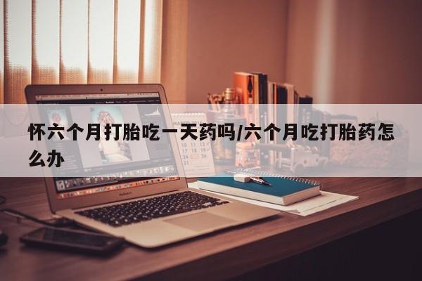 买流产药的联系方式怀六个月打胎吃一天药吗/六个月吃打胎药怎么办