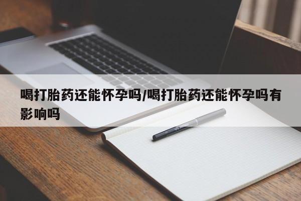 买流产药的联系方式喝打胎药还能怀孕吗/喝打胎药还能怀孕吗有影响吗
