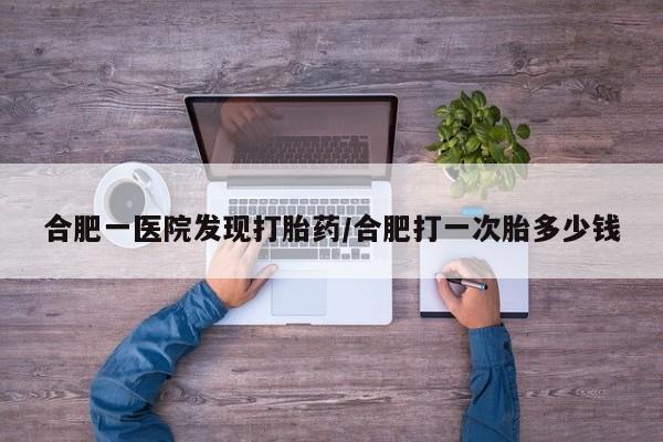 买流产药的联系方式合肥一医院发现打胎药/合肥打一次胎多少钱