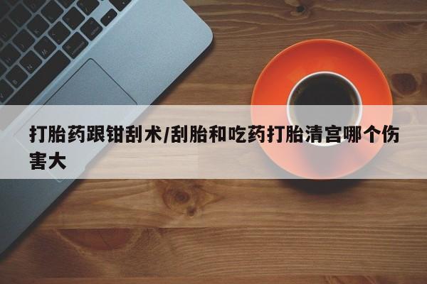 买流产药的联系方式打胎药跟钳刮术/刮胎和吃药打胎清宫哪个伤害大
