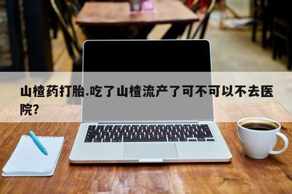 买流产药的联系方式山楂药打胎.吃了山楂流产了可不可以不去医院？
