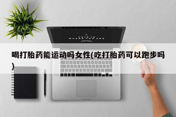 买流产药的联系方式喝打胎药能运动吗女性(吃打胎药可以跑步吗)