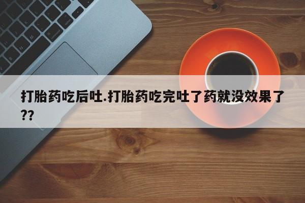 买流产药的联系方式打胎药吃后吐.打胎药吃完吐了药就没效果了?？