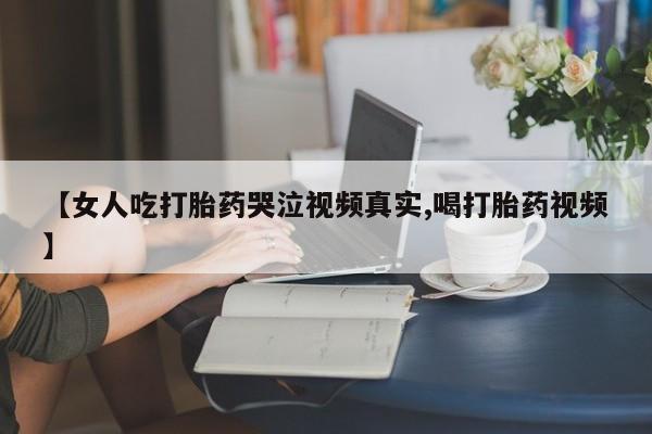 买流产药的联系方式【女人吃打胎药哭泣视频真实,喝打胎药视频】