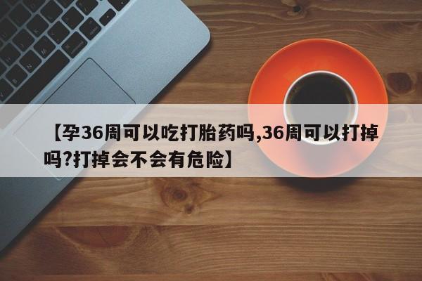 买流产药的联系方式【孕36周可以吃打胎药吗,36周可以打掉吗?打掉会不会有危险】