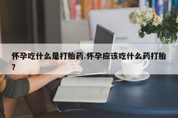 买流产药的联系方式怀孕吃什么是打胎药.怀孕应该吃什么药打胎？