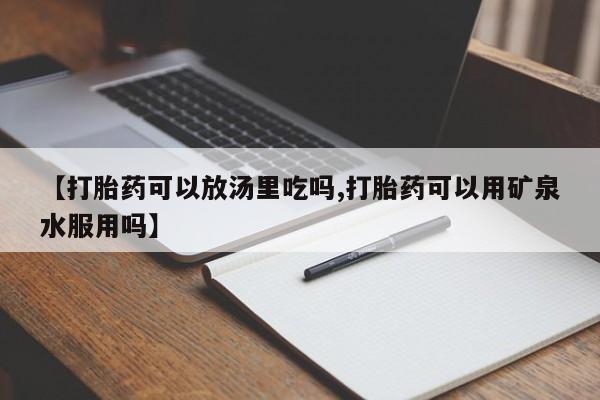 买流产药的联系方式【打胎药可以放汤里吃吗,打胎药可以用矿泉水服用吗】